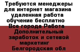 Требуются менеджеры для интернет магазина, удаленная работа, обучение бесплатно, - Все города Работа » Дополнительный заработок и сетевой маркетинг   . Белгородская обл.